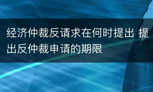 经济仲裁反请求在何时提出 提出反仲裁申请的期限