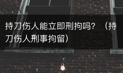 持刀伤人能立即刑拘吗？（持刀伤人刑事拘留）