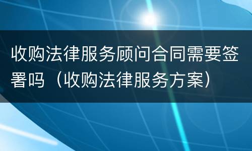 收购法律服务顾问合同需要签署吗（收购法律服务方案）