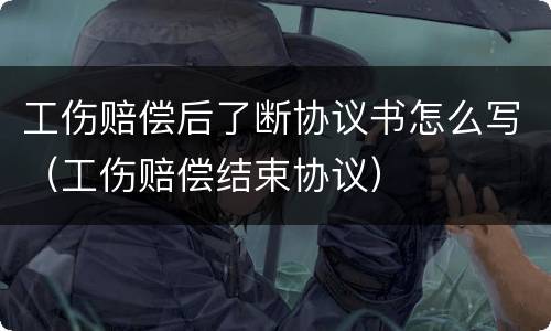 工伤赔偿后了断协议书怎么写（工伤赔偿结束协议）