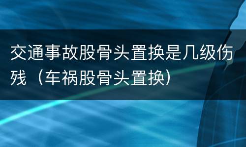 交通事故股骨头置换是几级伤残（车祸股骨头置换）