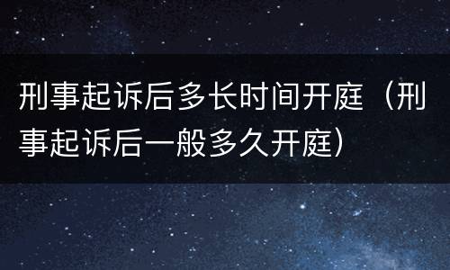 刑事起诉后多长时间开庭（刑事起诉后一般多久开庭）