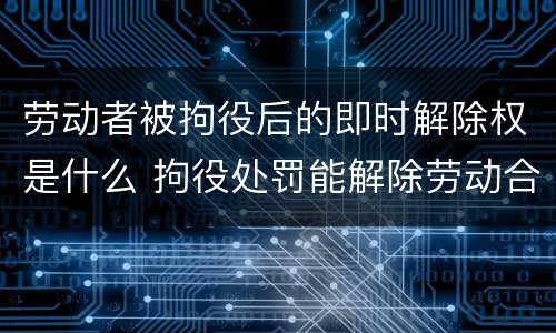 劳动者被拘役后的即时解除权是什么 拘役处罚能解除劳动合同吗