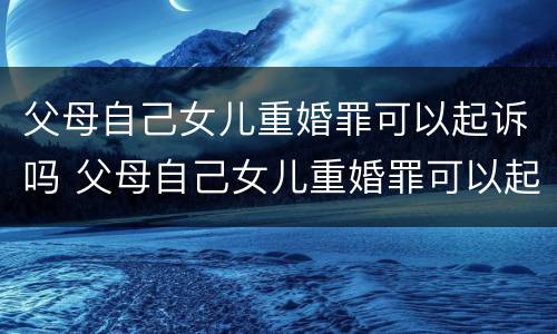 父母自己女儿重婚罪可以起诉吗 父母自己女儿重婚罪可以起诉吗法院