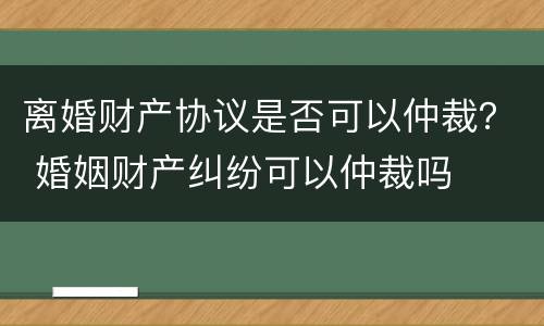 离婚财产协议是否可以仲裁？ 婚姻财产纠纷可以仲裁吗