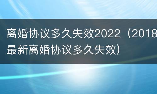 离婚协议多久失效2022（2018最新离婚协议多久失效）