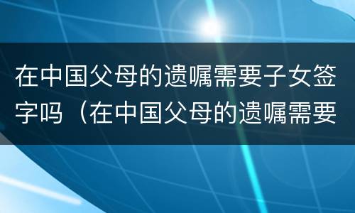 在中国父母的遗嘱需要子女签字吗（在中国父母的遗嘱需要子女签字吗有效吗）