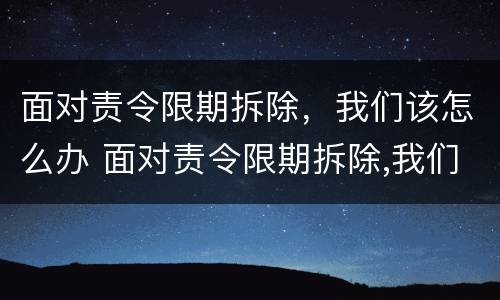 面对责令限期拆除，我们该怎么办 面对责令限期拆除,我们该怎么办