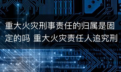 重大火灾刑事责任的归属是固定的吗 重大火灾责任人追究刑事责任