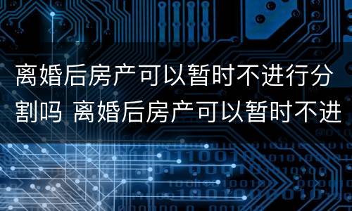 离婚后房产可以暂时不进行分割吗 离婚后房产可以暂时不进行分割吗