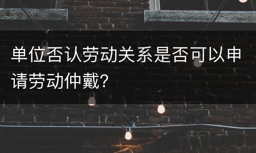 单位否认劳动关系是否可以申请劳动仲戴？