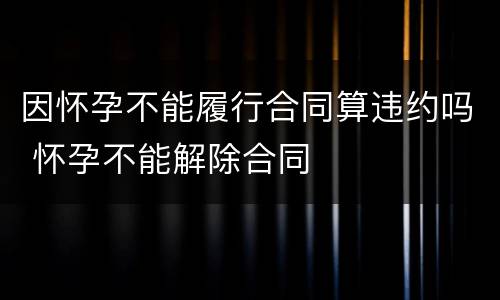 因怀孕不能履行合同算违约吗 怀孕不能解除合同