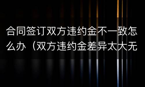 合同签订双方违约金不一致怎么办（双方违约金差异太大无效）