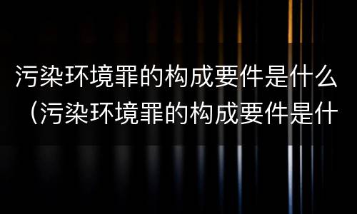 污染环境罪的构成要件是什么（污染环境罪的构成要件是什么意思）