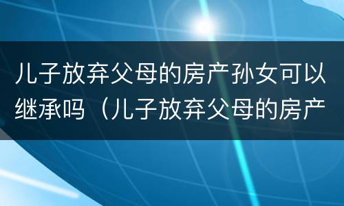 儿子放弃父母的房产孙女可以继承吗（儿子放弃父母的房产孙女可以继承吗知乎）