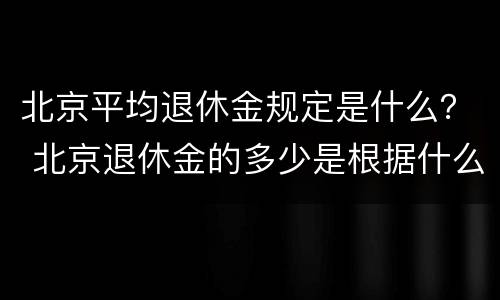 北京平均退休金规定是什么？ 北京退休金的多少是根据什么来定多少