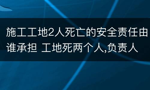 施工工地2人死亡的安全责任由谁承担 工地死两个人,负责人要负法律责任吗