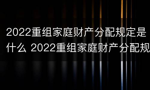 2022重组家庭财产分配规定是什么 2022重组家庭财产分配规定是什么时候实施