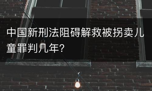 中国新刑法阻碍解救被拐卖儿童罪判几年？