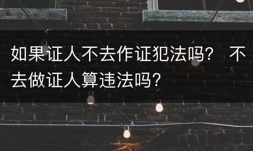 如果证人不去作证犯法吗？ 不去做证人算违法吗?