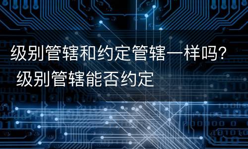 级别管辖和约定管辖一样吗？ 级别管辖能否约定