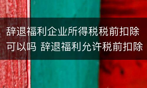 辞退福利企业所得税税前扣除可以吗 辞退福利允许税前扣除吗