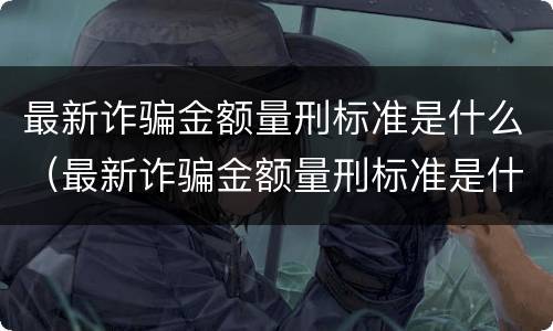 最新诈骗金额量刑标准是什么（最新诈骗金额量刑标准是什么样的）