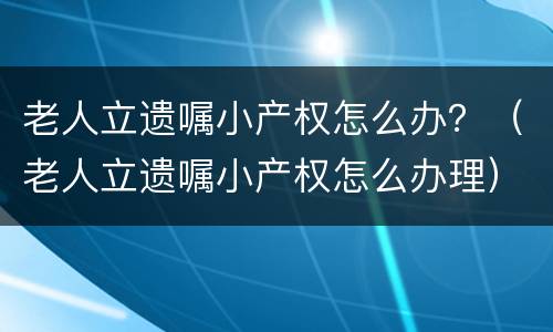 老人立遗嘱小产权怎么办？（老人立遗嘱小产权怎么办理）