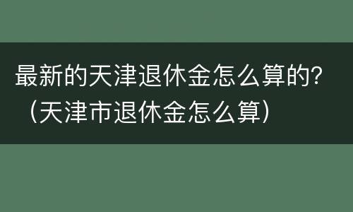 最新的天津退休金怎么算的？（天津市退休金怎么算）