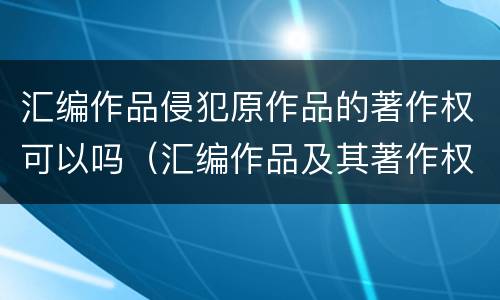 汇编作品侵犯原作品的著作权可以吗（汇编作品及其著作权归属）