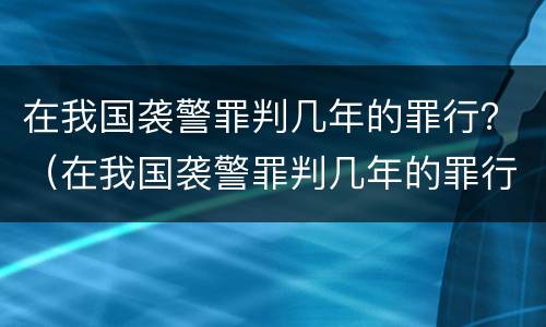 在我国袭警罪判几年的罪行？（在我国袭警罪判几年的罪行是什么）