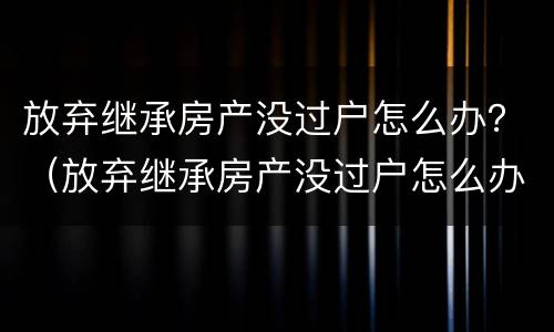 放弃继承房产没过户怎么办？（放弃继承房产没过户怎么办手续）