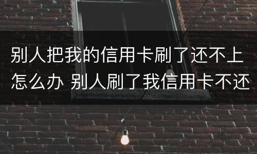 别人把我的信用卡刷了还不上怎么办 别人刷了我信用卡不还钱怎么办,报警有用吗