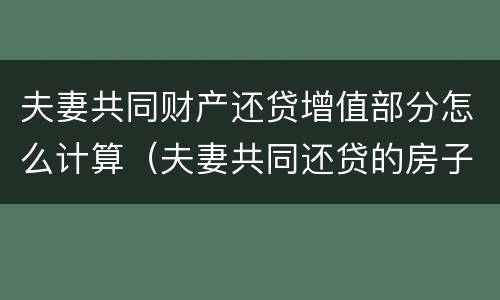 夫妻共同财产还贷增值部分怎么计算（夫妻共同还贷的房子怎么算产权）