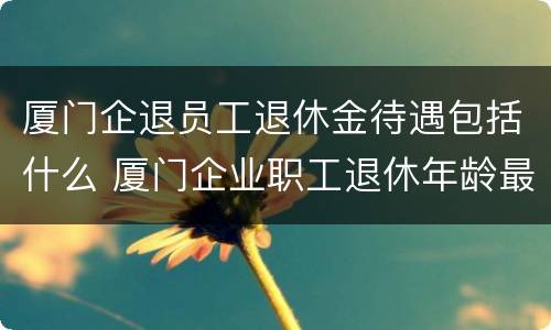 厦门企退员工退休金待遇包括什么 厦门企业职工退休年龄最新规定