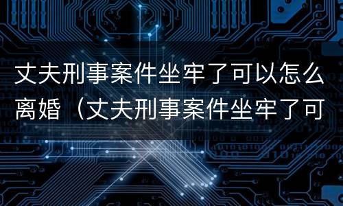 丈夫刑事案件坐牢了可以怎么离婚（丈夫刑事案件坐牢了可以怎么离婚吗）