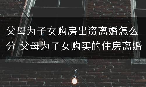 父母为子女购房出资离婚怎么分 父母为子女购买的住房离婚怎么办