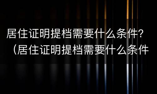 居住证明提档需要什么条件？（居住证明提档需要什么条件呢）