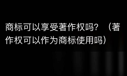 商标可以享受著作权吗？（著作权可以作为商标使用吗）