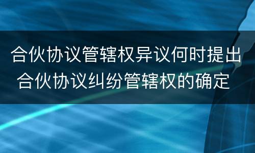 合伙协议管辖权异议何时提出 合伙协议纠纷管辖权的确定