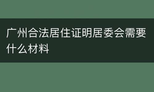 广州合法居住证明居委会需要什么材料