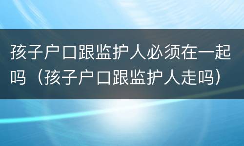 孩子户口跟监护人必须在一起吗（孩子户口跟监护人走吗）