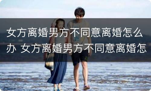 女方离婚男方不同意离婚怎么办 女方离婚男方不同意离婚怎么办?