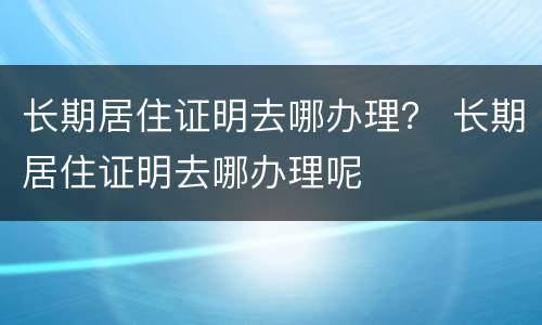 长期居住证明去哪办理？ 长期居住证明去哪办理呢