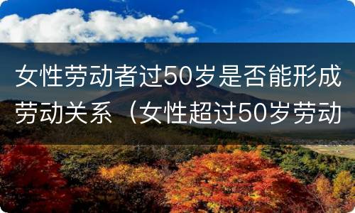 女性劳动者过50岁是否能形成劳动关系（女性超过50岁劳动关系）