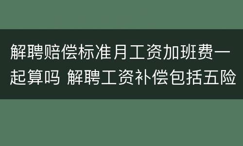 解聘赔偿标准月工资加班费一起算吗 解聘工资补偿包括五险一金吗