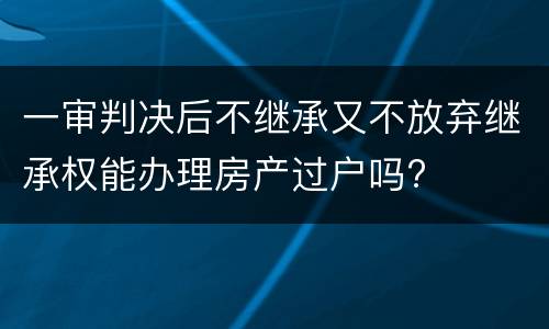 一审判决后不继承又不放弃继承权能办理房产过户吗?