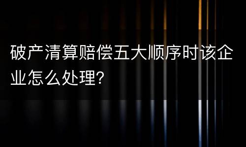 破产清算赔偿五大顺序时该企业怎么处理？