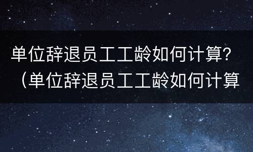 单位辞退员工工龄如何计算？（单位辞退员工工龄如何计算的）