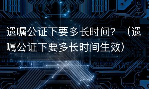 遗嘱公证下要多长时间？（遗嘱公证下要多长时间生效）